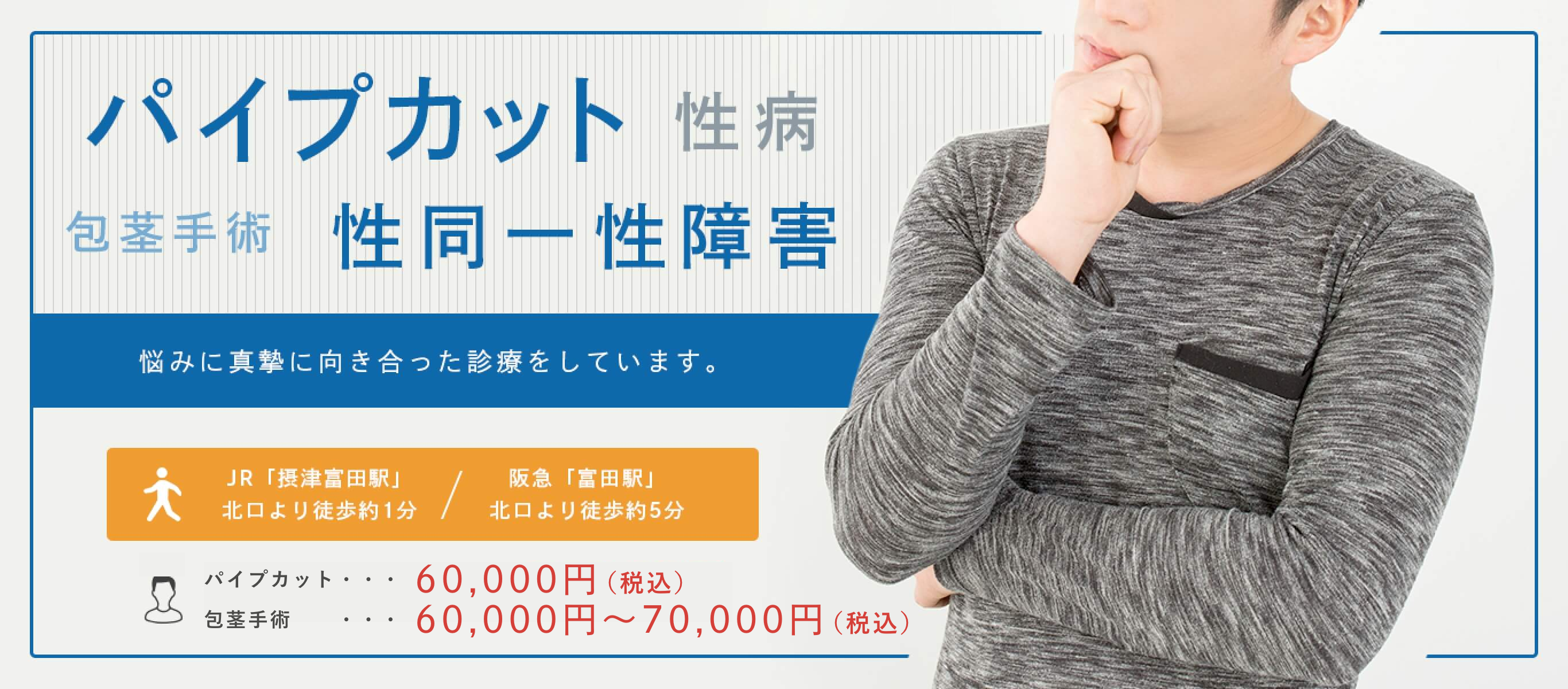 パイプカット 性病 包茎手術 性同一性障害 悩みに真摯に向き合った診療をしています。 JR「摂津富田駅」北口より徒歩約1分/ 阪急「富田駅」北口より徒歩約5分 パイプカット…60,000円(税込) 、包茎手術…60,000円~70,000円(税込)